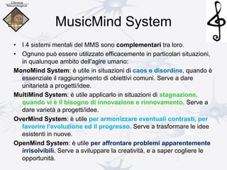MusicMind System
• I 4 sistemi mentali del MMS sono complementari tra loro.
• Ognuno può essere utilizzato efficacemente in particolari situazioni,
in qualunque ambito dell'agire umano:
MonoMind System: è utile in situazioni di caos e disordine, quando è
essenziale il raggiungimento di obiettivi comuni. Serve a dare
unitarietà a progetti/idee.
MultiMind System: è utile applicarlo in situazioni di stagnazione,
quando vi è il bisogno di innovazione e rinnovamento. Serve a
dare varietà a progetti/idee.
OverMind System: è utile per armonizzare eventuali contrasti, per
favorire l'evoluzione ed il progresso. Serve a trasformare le idee
esistenti in nuove.
OpenMind System: è utile per affrontare problemi apparentemente
irrisolvibili. Serve a sviluppare la creatività, e a saper cogliere le
opportunità.
 