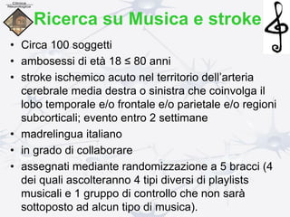Ricerca su Musica e stroke
• Circa 100 soggetti
• ambosessi di età 18 ≤ 80 anni
• stroke ischemico acuto nel territorio dell’arteria
cerebrale media destra o sinistra che coinvolga il
lobo temporale e/o frontale e/o parietale e/o regioni
subcorticali; evento entro 2 settimane
• madrelingua italiano
• in grado di collaborare
• assegnati mediante randomizzazione a 5 bracci (4
dei quali ascolteranno 4 tipi diversi di playlists
musicali e 1 gruppo di controllo che non sarà
sottoposto ad alcun tipo di musica).
 