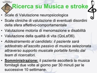 • Scale di Valutazione neuropsicologica
• Scale cliniche di valutazione di eventuali disordini
della sfera affettivo-comportamentale
• Valutazione motoria di menomazione e disabilità
• Valutazione della qualità di vita (QoLsf36).
• Addestramento al candidato: il paziente sarà
addestrato all’ascolto passivo di musica selezionata
attraverso supporto musicale portatile fornito dal
team di ricercatori.
• Somministrazione: il paziente ascolterà la musica
fornitagli due volte al giorno per 30 minuti per le
successive 10 settimane.
Ricerca su Musica e stroke
 