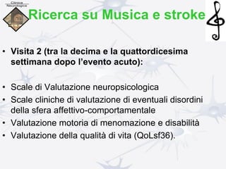 • Visita 2 (tra la decima e la quattordicesima
settimana dopo l’evento acuto):
• Scale di Valutazione neuropsicologica
• Scale cliniche di valutazione di eventuali disordini
della sfera affettivo-comportamentale
• Valutazione motoria di menomazione e disabilità
• Valutazione della qualità di vita (QoLsf36).
Ricerca su Musica e stroke
 