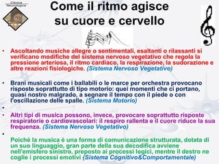Come il ritmo agisce
su cuore e cervello
• Ascoltando musiche allegre o sentimentali, esaltanti o rilassanti si
verificano modifiche del sistema nervoso vegetativo che regola la
pressione arteriosa, il ritmo cardiaco, la respirazione, la sudorazione e
altre reazioni fisiologiche. (Sistema Nervoso Vegetativo)
• Brani musicali come i ballabili o le marce per orchestra provocano
risposte soprattutto di tipo motorio: quei momenti che ci portano,
quasi nostro malgrado, a segnare il tempo con il piede o con
l'oscillazione delle spalle. (Sistema Motorio)
•
• Altri tipi di musica possono, invece, provocare soprattutto risposte
respiratorie o cardiovascolari: il respiro rallenta e il cuore riduce la sua
frequenza. (Sistema Nervoso Vegetativo)
•
Poiché la musica è una forma di comunicazione strutturata, dotata di
un suo linguaggio, gran parte della sua decodifica avviene
nell'emisfero sinistro, preposto ai processi logici, mentre il destro ne
coglie i processi emotivi (Sistema Cognitivo&Comportamentale)
 