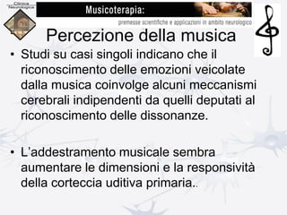 Percezione della musica
• Studi su casi singoli indicano che il
riconoscimento delle emozioni veicolate
dalla musica coinvolge alcuni meccanismi
cerebrali indipendenti da quelli deputati al
riconoscimento delle dissonanze.
• L’addestramento musicale sembra
aumentare le dimensioni e la responsività
della corteccia uditiva primaria..
 