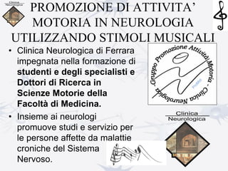 PROMOZIONE DI ATTIVITA’
MOTORIA IN NEUROLOGIA
UTILIZZANDO STIMOLI MUSICALI
• Clinica Neurologica di Ferrara
impegnata nella formazione di
studenti e degli specialisti e
Dottori di Ricerca in
Scienze Motorie della
Facoltà di Medicina.
• Insieme ai neurologi
promuove studi e servizio per
le persone affette da malattie
croniche del Sistema
Nervoso.
 
