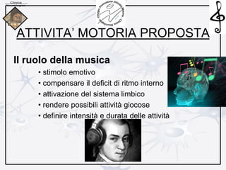 ATTIVITA’ MOTORIA PROPOSTA
Il ruolo della musica
• stimolo emotivo
• compensare il deficit di ritmo interno
• attivazione del sistema limbico
• rendere possibili attività giocose
• definire intensità e durata delle attività
 