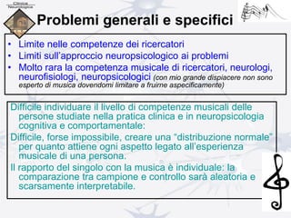 Problemi generali e specifici
• Limite nelle competenze dei ricercatori
• Limiti sull’approccio neuropsicologico ai problemi
• Molto rara la competenza musicale di ricercatori, neurologi,
neurofisiologi, neuropsicologici (con mio grande dispiacere non sono
esperto di musica dovendomi limitare a fruirne aspecificamente)
Difficile individuare il livello di competenze musicali delle
persone studiate nella pratica clinica e in neuropsicologia
cognitiva e comportamentale:
Difficile, forse impossibile, creare una “distribuzione normale”
per quanto attiene ogni aspetto legato all’esperienza
musicale di una persona.
Il rapporto del singolo con la musica è individuale: la
comparazione tra campione e controllo sarà aleatoria e
scarsamente interpretabile.
 