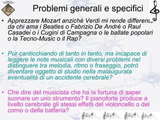 Problemi generali e specifici
• Apprezzare Mozart anziché Verdi mi rende differente
da chi ama i Beatles o Fabrizio De Andrè o Raul
Casadei o i Cugini di Campagna o le ballate popolari
o la Tecno-Music o il Rap?
• Pur canticchiando di tanto in tanto, ma incapace di
leggere le note musicali con diversi problemi nel
distinguere tra melodia, ritmo o fraseggio, potrò
diventare oggetto di studio nella malaugurata
eventualità di un accidente cerebrale?
• Che dire del musicista che ha la fortuna di saper
suonare un uno strumento? Il pianoforte produce a
livello cerebrale gli stessi effetti del violoncello o del
corno o della batteria?
 
