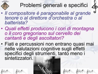 Problemi generali e specifici
• Il compositore è paragonabile al grande
tenore o al direttore d’orchestra o al
batterista?
• Quali effetti producono i cori di montagna
o il coro gregoriano sul cervello dei
cantanti e degli ascoltatori?
• Fiati e percussioni non entrano quasi mai
nelle valutazioni cognitive sugli effetti
specifici degli strumenti, tanto meno i
sintetizzatori.
 