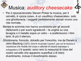 Musica: auditory cheesecake
• Per il neuroscienziato Steven Pinker la musica, per il
cervello, è «poca cosa», è un «auditory cheesecake», solo
una ghiottoneria: i soggetti perfettamente stonati vivono una
vita normale.
Mentre le scimmie non hanno avversione per gli accordi
dissonanti o per suoni sgradevoli – le unghie su una
lavagna o il metallo sopra un vetro – e preferiscono i ritmi
lenti, di più il silenzio.
Ghiottoneria, fronzolo, dolcetto per l’orecchio, ma da Darwin a
John Blacking (1973, Com’è musicale l’uomo?, per cui la musica è
«qualcosa che risiede nel corpo e attende di essere espresso e
sviluppato») c’è questo: sono rare (o nessuna) le cose del
nostro cervello che appaiono superflue o di mero
divertimento, incluso il divertimento stesso.
 