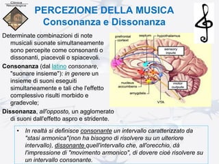 PERCEZIONE DELLA MUSICA
Consonanza e Dissonanza
Determinate combinazioni di note
musicali suonate simultaneamente
sono percepite come consonanti o
dissonanti, piacevoli o spiacevoli.
Consonanza (dal latino consonare,
"suonare insieme"): in genere un
insieme di suoni eseguiti
simultaneamente e tali che l'effetto
complessivo risulti morbido e
gradevole;
Dissonanza, all'opposto, un agglomerato
di suoni dall'effetto aspro e stridente.
• In realtà si definisce consonante un intervallo caratterizzato da
"stasi armonica"(non ha bisogno di risolvere su un ulteriore
intervallo), dissonante quell'intervallo che, all'orecchio, dà
l'impressione di "movimento armonico", di dovere cioè risolvere su
un intervallo consonante.
 
