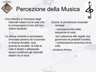 Percezione della Musica
Una melodia si riconosce dagli
intervalli relativi tra le note che
la compongono e non dal loro
valore assoluto.
La stessa melodia si percepisce
immutata persino se è suonata
in diverse tonalità: cioè,
quando la tonalità di tutte le
note è alzata o abbassata
senza modificare gli intervalli
relativi tra di esse.
.
Quindi, la percezione musicale
richiede:
- riconoscimento della
sequenze di note,
-loro aderenza alle regole che
governano le possibili tonalità,
- combinazione armonica tra le
note
- struttura ritmica.
 