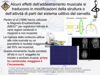 Alcuni effetti dell’addestramento musicale si
traducono in modificazioni della struttura o
dell’attività di parti del sistema uditivo del cervello.
Pantev et al.(1998) hanno utilizzato
la Magneto-EncefaloGrafia
(MEG)** per registrare l’attività di
varie regioni cerebrali in
musicisti e non musicisti.
La risposta della corteccia uditiva
alle note suonate su un
pianoforte è risultata maggiore
del 25% nei musicisti.
Questo incremento risulta correlato
all’età in cui il soggetto ha
iniziato a studiare musica: prima
ha cominciato, maggiore è
l’incremento.
• **“Lettura” attività magnetica del cervello . “Legge” meglio l'attività all'interno dei solchi. Misura le Correnti Primarie
• Alcune modelizzazioni e algoritmi matematici permettono di localizzare sull'MRI gli spikes di attività epilettiche focali o generalizzate.
• Mappaggio funzionale aree corticali eloquenti : Sensitivo Motorie, Linguaggio, memoria etc. ( Localizzazione prechirurgica).
• Potenziali Evocati Multimodali.
 