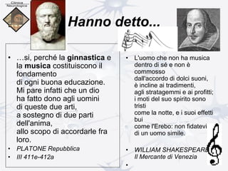 Hanno detto...
• …si, perché la ginnastica e
la musica costituiscono il
fondamento
di ogni buona educazione.
Mi pare infatti che un dio
ha fatto dono agli uomini
di queste due arti,
a sostegno di due parti
dell'anima,
allo scopo di accordarle fra
loro.
• PLATONE Repubblica
• III 411e-412a
• L'uomo che non ha musica
dentro di sé e non è
commosso
dall'accordo di dolci suoni,
è incline ai tradimenti,
agli stratagemmi e ai profitti;
i moti del suo spirito sono
tristi
come la notte, e i suoi effetti
bui
come l'Erebo: non fidatevi
di un uomo simile.
• WILLIAM SHAKESPEARE
Il Mercante di Venezia
•
 