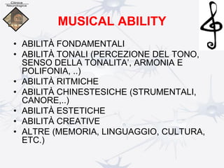 MUSICAL ABILITY
• ABILITÀ FONDAMENTALI
• ABILITÀ TONALI (PERCEZIONE DEL TONO,
SENSO DELLA TONALITA’, ARMONIA E
POLIFONIA, ..)
• ABILITÀ RITMICHE
• ABILITÀ CHINESTESICHE (STRUMENTALI,
CANORE,..)
• ABILITÀ ESTETICHE
• ABILITÀ CREATIVE
• ALTRE (MEMORIA, LINGUAGGIO, CULTURA,
ETC.)
 