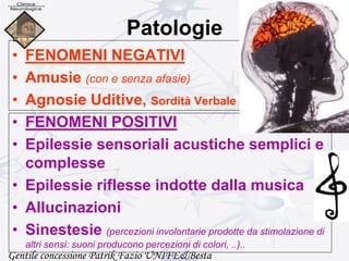 Patologie
• FENOMENI NEGATIVI
• Amusie (con e senza afasie)
• Agnosie Uditive, Sordità Verbale
• FENOMENI POSITIVI
• Epilessie sensoriali acustiche semplici e
complesse
• Epilessie riflesse indotte dalla musica
• Allucinazioni
• Sinestesie (percezioni involontarie prodotte da stimolazione di
altri sensi: suoni producono percezioni di colori, ..)..
Gentile concessione Patrik Fazio UNIFE&Besta
 