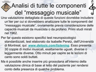 Analisi di tutte le componenti
del “messaggio musicale”
Una valutazione dettagliata di queste funzioni dovrebbe includere
un’iter per cui si dovrebbero analizzare tutte le componenti del
“messaggio musicale”, ovviamente previa considerazione delle
capacità musicali da musicista o da profano. Primi studi mirati
nel 1962.
Per far questo esistono specifici test neuropsicologici
standardizzati, test elaborato da Isabelle Peretz, dell’Università
di Montreal, qui: www.delosis.com/listening. Esso presenta
30 coppie di motivi musicali, esattamente uguali, diverse o
leggermente diverse. Otto minuti per capire se le lezioni di
canto sono soldi buttati.
Ma è possibile anche inserire più grossolana all’interno della
valutazione clinica di base al letto del paziente per rendersi
conto della presenza di qualche problema.
 
