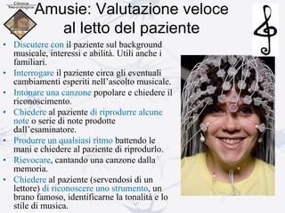 Amusie: Valutazione veloce
al letto del paziente
• Discutere con il paziente sul background
musicale, interessi e abilità. Utili anche i
familiari.
• Interrogare il paziente circa gli eventuali
cambiamenti esperiti nell’ascolto musicale.
• Intonare una canzone popolare e chiedere il
riconoscimento.
• Chiedere al paziente di riprodurre alcune
note o serie di note prodotte
dall’esaminatore.
• Produrre un qualsiasi ritmo battendo le
mani e chiedere al paziente di riprodurlo.
• Rievocare, cantando una canzone dalla
memoria.
• Chiedere al paziente (servendosi di un
lettore) di riconoscere uno strumento, un
brano famoso, identificarne la tonalità e lo
stile di musica.
 