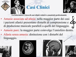 Casi Clinici
• Amusie associate ad afasia: nella maggior parte dei casi
i pazienti afasici presentano disturbi di comprensione e
di produzione musicale paralleli a quelli del linguaggio.
• Amusie pure: la maggior parte coinvolge l’emisfero destro.
• Afasia senza amusia: distinzione con i disturbi del
linguaggio.
La letteratura è ricca di casi clinici relativi a musicisti professionisti.
 