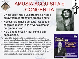 AMUSIA ACQUISITA e
CONGENITA•
Un amusico non è uno stonato né riesce
ad avvertire le stonature proprie o altrui.
• Nei casi più gravi è del tutto incapace di
sentire la musica, o la avverte come un
orribile frastuono.
• Ne è affetto circa il 4 per cento della
popolazione.
Tra i quali Che Guevara, che non sapeva distinguere alcun
genere musicale tanto che, in un’occasione speciale, ballò un
tango appassionato mentre tutti danzavano a ritmo di samba.
Il compositore russo Vissarion Shebalin, a seguito di ictus, perse
quasi del tutto la capacità di parlare e di capire il linguaggio.
Nonostante ciò, continuò a comporre almeno 11 opere
maggiori tra sonate, quartetti e arie, e a insegnare ai propri
allievi, ascoltandoli e correggendone le composizioni;
 