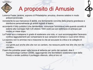 A proposito di Amusie
Lorence Foster Jenkins, soprano di Philadelphia: amusica, divenne celebre in modo
anticonvenzionale:
nonostante la sua mancanza di abilità, era fermamente convinta della propria grandezza e
distribuiva personalmente gli ambiti biglietti di teatro;
accontentò il folto pubblico (che deridendola, comunque l’ammirava) solo quando accettò di
esibirsi alla Carnegie Hall il 25 ottobre 1944 (sold out con settimane di anticipo) per
morire un mese dopo.
La Foster era a malapena in grado di sostenere una nota, e i suoi accompagnatori facevano
continui aggiustamenti per compensare le sue variazioni di tempo e i suoi errori ritmici;
La soprano non lo ammise mai e trascorse la vita ad accusare la critica e le colleghe di
invidia.
«La gente può anche dire che non so cantare, ma nessuno potrà mai dire che non ho
cantato».
Frase che potrebbe esser nella bocca al settanta per cento dei cantanti, dice il
neuropsicologo Carlson (2008), aggiungendo che dovrebbero sostenere il test della
Peretz e render pubblico il punteggio ottenuto, oltre al loro cd.
 