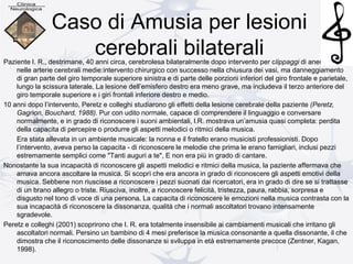 Caso di Amusia per lesioni
cerebrali bilateraliPaziente I. R., destrimane, 40 anni circa, cerebrolesa bilateralmente dopo intervento per clippaggi di aneurismi
nelle arterie cerebrali medie:intervento chirurgico con successo nella chiusura dei vasi, ma danneggiamento
di gran parte del giro temporale superiore sinistra e di parte delle porzioni inferiori del giro frontale e parietale,
lungo la scissura laterale. La lesione dell’emisfero destro era meno grave, ma includeva il terzo anteriore del
giro temporale superiore e i giri frontali inferiore destro e medio.
10 anni dopo l’intervento, Peretz e colleghi studiarono gli effetti della lesione cerebrale della paziente (Peretz,
Gagnon, Bouchard, 1988). Pur con udito normale, capace di comprendere il linguaggio e conversare
normalmente, e in grado di riconoscere i suoni ambientali, l.R. mostrava un’amusia quasi completa: perdita
della capacita di percepire o produrre gli aspetti melodici o ritmici della musica.
Era stata allevata in un ambiente musicale: la nonna e il fratello erano musicisti professionisti. Dopo
l’intervento, aveva perso la capacita - di riconoscere le melodie che prima le erano famigliari, inclusi pezzi
estremamente semplici come "Tanti auguri a te", E non era più in grado di cantare.
Nonostante la sua incapacità di riconoscere gli aspetti melodici e ritmici della musica, la paziente affermava che
amava ancora ascoltare la musica. Si scoprì che era ancora in grado di riconoscere gli aspetti emotivi della
musica. Sebbene non riuscisse a riconoscere i pezzi suonati dai ricercatori, era in grado di dire se si trattasse
di un brano allegro o triste. Riusciva, inoltre, a riconoscere felicità, tristezza, paura, rabbia, sorpresa e
disgusto nel tono di voce di una persona. La capacita di riconoscere le emozioni nella musica contrasta con la
sua incapacità di riconoscere la dissonanza, qualità che i normali ascoltatori trovano intensamente
sgradevole.
Peretz e colleghi (2001) scoprirono che I. R. era totalmente insensibile ai cambiamenti musicali che irritano gli
ascoltatori normali. Persino un bambino di 4 mesi preferisce la musica consonante a quella dissonante, il che
dimostra che il riconoscimento delle dissonanze si sviluppa in età estremamente precoce (Zentner, Kagan,
1998).
 