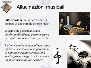 Allucinazioni musicali
Allucinazione: falsa percezione in
assenza di uno stimolo esterno reale.
Usualmente persistenti e non
confortevoli sebbene possono essere
percepite raramente come piacevoli.
La fenomenologia delle allucinazioni
musicali, specialmente la percezione
di pattern musicali complessi già
sentite prima, suggerisce fortemente
un meccanismo di tipo centrale.
 