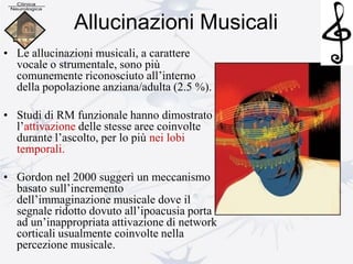 Allucinazioni Musicali
• Le allucinazioni musicali, a carattere
vocale o strumentale, sono più
comunemente riconosciuto all’interno
della popolazione anziana/adulta (2.5 %).
• Studi di RM funzionale hanno dimostrato
l’attivazione delle stesse aree coinvolte
durante l’ascolto, per lo più nei lobi
temporali.
• Gordon nel 2000 suggerì un meccanismo
basato sull’incremento
dell’immaginazione musicale dove il
segnale ridotto dovuto all’ipoacusia porta
ad un’inappropriata attivazione di network
corticali usualmente coinvolte nella
percezione musicale.
 