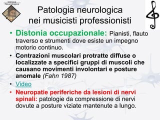 Patologia neurologica
nei musicisti professionisti
• Distonia occupazionale: Pianisti, flauto
traverso e strumenti dove esiste un impegno
motorio continuo.
• Contrazioni muscolari protratte diffuse o
localizzate a specifici gruppi di muscoli che
causano movimenti involontari e posture
anomale (Fahn 1987)
• Video
• Neuropatie periferiche da lesioni di nervi
spinali: patologie da compressione di nervi
dovute a posture viziate mantenute a lungo.
 