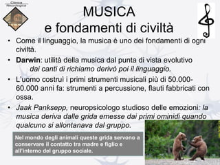 MUSICA
e fondamenti di civiltà
• Come il linguaggio, la musica è uno dei fondamenti di ogni
civiltà.
• Darwin: utilità della musica dal punta di vista evolutivo
dai canti di richiamo derivò poi il linguaggio.
• L’uomo costruì i primi strumenti musicali più di 50.000-
60.000 anni fa: strumenti a percussione, flauti fabbricati con
ossa.
• Jaak Panksepp, neuropsicologo studioso delle emozioni: la
musica deriva dalle grida emesse dai primi ominidi quando
qualcuno si allontanava dal gruppo.
Nel mondo degli animali queste grida servono a
conservare il contatto tra madre e figlio e
all’interno del gruppo sociale.
 