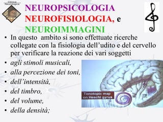 NEUROPSICOLOGIA
NEUROFISIOLOGIA, e
NEUROIMMAGINI
• In questo ambito si sono effettuate ricerche
collegate con la fisiologia dell’udito e del cervello
per verificare la reazione dei vari soggetti
• agli stimoli musicali,
• alla percezione dei toni,
• dell’intensità,
• del timbro,
• del volume,
• della densità;
 