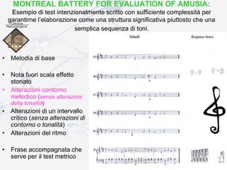MONTREAL BATTERY FOR EVALUATION OF AMUSIA:
Esempio di test intenzionalmente scritto con sufficiente complessità per
garantirne l’elaborazione come una struttura significativa piuttosto che una
semplica sequenza di toni.
• Melodia di base
• Nota fuori scala effetto
stonato
• Alterazioni contorno
melodico (senza alterazioni
della tonalità)
• Alterazioni di un intervallo
critico (senza alterazioni di
contorno o tonalità)
• Alterazioni del ritmo
• Frase accompagnata che
serve per il test metrico
 