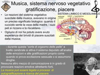 Musica, sistema nervoso vegetativo,
gratificazione, piacere
• Le reazioni del sistema vegetativo
suscitate dalla musica, avevano in origine
un preciso significato biologico: quando il
cucciolo sente la voce della madre, i suoi
peli si rizzano e lo riscaldano.
• Ognuno di noi ha potuto avere avuto
esperienza dei brividi di piacere suscitati
dalla musica;
- durante questa “sorta di orgasmo delle pelle” a
livello cerebrale si attiva il sistema deputato all’analisi
delle emozioni e alle gratificazioni proprio come
quando si prova eccitazione sessuale o si assumono
droghe.
Nessuna altro mezzo di comunicazione è in grado di
provocare reazioni emotive altrettanto forti.
La musica può essere legata a processi di
autogratificazione e ricerca del piacere.
SISTEMA LIMBICO E MESOLIMBICO
 
