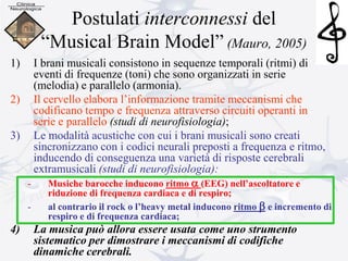 Postulati interconnessi del
“Musical Brain Model” (Mauro, 2005)
1) I brani musicali consistono in sequenze temporali (ritmi) di
eventi di frequenze (toni) che sono organizzati in serie
(melodia) e parallelo (armonia).
2) Il cervello elabora l’informazione tramite meccanismi che
codificano tempo e frequenza attraverso circuiti operanti in
serie e parallelo (studi di neurofisiologia);
3) Le modalità acustiche con cui i brani musicali sono creati
sincronizzano con i codici neurali preposti a frequenza e ritmo,
inducendo di conseguenza una varietà di risposte cerebrali
extramusicali (studi di neurofisiologia):
- Musiche barocche inducono ritmo a (EEG) nell’ascoltatore e
riduzione di frequenza cardiaca e di respiro;
- al contrario il rock o l’heavy metal inducono ritmo b e incremento di
respiro e di frequenza cardiaca;
4) La musica può allora essere usata come uno strumento
sistematico per dimostrare i meccanismi di codifiche
dinamiche cerebrali.
 