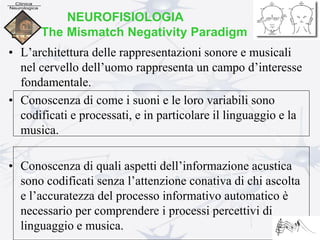 NEUROFISIOLOGIA
The Mismatch Negativity Paradigm
• L’architettura delle rappresentazioni sonore e musicali
nel cervello dell’uomo rappresenta un campo d’interesse
fondamentale.
• Conoscenza di come i suoni e le loro variabili sono
codificati e processati, e in particolare il linguaggio e la
musica.
• Conoscenza di quali aspetti dell’informazione acustica
sono codificati senza l’attenzione conativa di chi ascolta
e l’accuratezza del processo informativo automatico è
necessario per comprendere i processi percettivi di
linguaggio e musica.
 