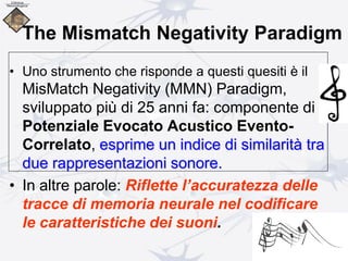 The Mismatch Negativity Paradigm
• Uno strumento che risponde a questi quesiti è il
MisMatch Negativity (MMN) Paradigm,
sviluppato più di 25 anni fa: componente di
Potenziale Evocato Acustico Evento-
Correlato, esprime un indice di similarità tra
due rappresentazioni sonore.
• In altre parole: Riflette l’accuratezza delle
tracce di memoria neurale nel codificare
le caratteristiche dei suoni.
 