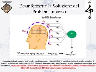 Beamformer e la Soluzione del
Problema inverso
Uno dei principali vantaggi della tecnica con Beamformer è la possibilità di identificare e localizzare le variazioni di
potenza associate alle oscillazioni corticali stimolo o evento correlate. In particolare usando una condizione attiva e una
di controllo, si può quantificare l’incremento e il decremento dei ritmi corticali indotto da stimoli, fenomeno noto come
ERD/ERS (Event Related Desincronization and Syncronization).
 