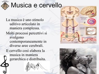 La musica è uno stimolo
uditivo articolato in
maniera complessa.
Molti processi percettivi si
svolgono
contemporaneamente in
diverse aree cerebrali.
Il cervello così elabora la
musica in maniera
gerarchica e distribuita.
Musica e cervello
 