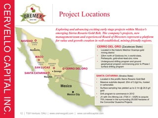 Project Locations
                             Exploring and advancing exciting early stage projects within Mexico’s
                             emerging Sierra Rosario Gold Belt. The company’s projects, new
                             management team and experienced Board of Directors represent a platform
NAVIDAD                      for value and growth creation in well-established, mining-friendly regions.
                                                              CERRO DEL ORO (Zacatecas State)
                                                              •   Located in the historic Melchor Ocampo gold
                                                                  mining district
                                                              •   22km north of Goldcorp Inc.’s world-class,
            MACO                                                  Peñasquito, gold-silver-lead-zinc mine
                                                              •   Underground drilling program and ground
                                                                  geophysical program commencing prior to Phase I
           SAN LUCAS                                              surface drilling program
                                    CERRO DEL ORO
   SANTA CATARINA
                                                              SANTA CATARINA (Sinaloa State)
                                                              •   Located in the prolific Sierra Rosario Gold Belt
                                                              •   Massive sulphide deposit: 20m of 3.2g/t Au, hosted
                                                                  in carbonates
                                                              •   Surface sampling has yielded up to 2.1m @ 20.5 g/t
                                                                  gold
                                                              •   Drill program to commence in 2012
                                                              •   JV with Oro Mining Ltd. (TSX.V - OGR) to acquire
                                                                  75% interest in the surrounding 29,000 hectares of
                                                                  the Concordia/ Guasima Projects




12 | TSX Venture: OAU | www.oremexgold.com | www.cervellocapital.com
 