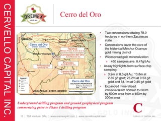 Cerro del Oro

                                                                •    Two concessions totaling 78.9
                                                                     hectares in northern Zacatecas
                                                                     state
                                                                •    Concessions cover the core of
                                                                     the historical Melchor Ocampo
                                                                     gold mining district
                                                                •    Widespread gold mineralization
                                                                      » 460 samples ave. 0.47g/t Au
                                                                •   Assay highlights from surface chip
                                                                    sampling:
                                                                    » 3.2m at 8.3 g/t Au; 13.8m at
                                                                        2.85 g/t gold; 25.2m at 0.53 g/t
                                                                        gold and 64.1m at 0.45 g/t gold
                                                                •    Expanded mineralized
                                                                     intrusive/skarn domain to 500m
                                                                     by 500m area from a 450m by
                                                                     300m area
Underground drilling program and ground geophysical program
commencing prior to Phase I drilling program

 13 | TSX Venture: OAU | www.oremexgold.com | www.cervellocapital.com
 