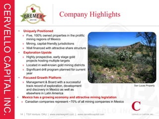 Company Highlights

•   Uniquely Positioned
   » Five, 100% owned properties in the prolific
     mining regions of Mexico
   » Mining, capital-friendly jurisdictions
   » Well financed with attractive share structure
 • Exploration Upside
   » Highly prospective, early stage gold
     projects hosting multiple targets
   » Located in well-known gold mining districts
   » Significant drill program planned for current
     year
 • Focused Growth Platform
   » Management & Board with a successful
     track record of exploration, development                              San Lucas Property
     and discovery in Mexico as well as
     elsewhere in Latin America
• Mexico has a growing economy and attractive mining legislation
  » Canadian companies represent ~70% of all mining companies in Mexico



    14 | TSX Venture: OAU | www.oremexgold.com | www.cervellocapital.com
 