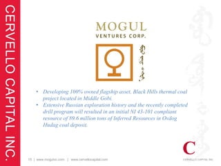 • Developing 100% owned flagship asset, Black Hills thermal coal
      project located in Middle Gobi.
    • Extensive Russian exploration history and the recently completed
      drill program will resulted in an initial NI 43-101 compliant
      resource of 89.6 million tons of Inferred Resources in Ovdog
      Hudag coal deposit.




15 | www.mogulvc.com | www.cervellocapital.com
 