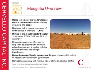 Mongolia Overview

• Home to some of the world’s largest
  natural resource deposits including
  coal, gold and copper
• Next door to the biggest consumer of
  commodities in the world – China
• Mining is the most important sector
  “contributes 30% of GDP and 70% of
  exports”(1)
• Mongolian government focused on
  long-term development of resource-
  related sectors and favorable policies                                 Drilling Camp, 2011
  towards business and foreign
  investments
• Stable business-friendly democracy: 20 year uninterrupted history
  of peaceful and democratic government
• Homogenous country with minimal risk of ethnic or religious conflict
  Source: (1) the Ministry of Mineral Resources & Energy of Mongolia

  16 | www.mogulvc.com | www.cervellocapital.com
 