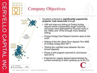 Company Objectives

                                   •   Excellent potential to significantly expand the
                                       projects’ coal resources through:
                                       » Infill and step-out drilling at Ovdog Hudag
                                         deposit where substantially larger historical
                                         resources were delineated by Russian work in
                                         the 1960s and 1970s through more detailed
                                         drilling
                                       » Ovdog Hudag Coal Deposit remains open to the
                                         north
                                       » Drilling of the Ikh Ulaan Nuur deposit 7km NNE
                                         of Ovdog Hudag (86.4 Mt*1)
                                       » Testing the undrilled area between the two
                                         known deposits
                                       » Phase II drill program planned to commence
                                         April 2012
                                       » Potential for copper deposit demonstrated by
                                         surface sampling of skarn grading up to 6% Cu



18 | www.mogulvc.com | www.cervellocapital.com
 