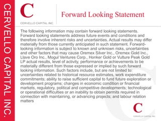 Forward Looking Statement

The following information may contain forward looking statements.
Forward looking statements address future events and conditions and
therefore involve inherent risks and uncertainties. Actual results may differ
materially from those currently anticipated in such statement. Forward-
looking information is subject to known and unknown risks, uncertainties
and other factors that may cause Oremex Silver Inc., Oremex Gold Inc.,
Llave Oro Inc., Mogul Ventures Corp., Honker Gold or Vulture Peak Gold
LP actual results, level of activity, performance or achievements to be
materially different from those expressed or implied by such forward
looking information. Such factors include, but are not limited to:
uncertainties related to historical resource estimates, work expenditure
commitments; ability to raise sufficient capital to fund future exploration or
development programs; changes in economic condition or financial
markets, regulatory, political and competitive developments; technological
or operational difficulties or an inability to obtain permits required in
connection with maintaining, or advancing projects; and labour relation
matters
 