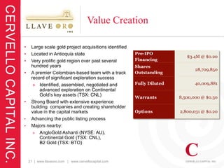 Value Creation

•    Large scale gold project acquisitions identified
•    Located in Antioquia state                         Pre-IPO
                                                                           $3.4M @ $0.20
•    Very prolific gold region over past several        Financing
     hundred years                                      Shares
                                                                               28,709,850
•    A premier Colombian-based team with a track        Outstanding
     record of significant exploration success
      » Identified, assembled, negotiated and           Fully Diluted          40,009,881
         advanced exploration on Continental
         Gold’s key assets (TSX: CNL)
                                                        Warrants        8,500,000 @ $0.30
•    Strong Board with extensive experience
     building companies and creating shareholder
     value in the capital markets                       Options         2,800,031 @ $0.20
•    Advancing the public listing process
•    Majors nearby:
      » AngloGold Ashanti (NYSE: AU),
         Continental Gold (TSX: CNL),
         B2 Gold (TSX: BTO)


    21 | www.llaveoro.com | www.cervellocapital.com
 