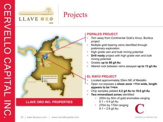 Projects

                                                  POPALES PROJECT
                                                  •   7km away from Continental Gold’s 4moz. Buritica
                                                      project
                                                  •   Multiple gold bearing veins identified through
                                                      preliminary exploration
                                                  •   High grade vein and bulk mining potential
                                                  •   Drill ready project with high grade vein and bulk
                                                      mining potential
                                                  •   Grades up to 68 g/t Au
                                                  •   Altered rock between veins assayed up to 13 g/t Au


                                                  EL RAYO PROJECT
                                                  •   Located approximately 55km NE of Medellin
                                                  •   Open cut exposes a shear zone ~11m wide, length
                                                      appears to be 1+km
                                                  •   Chip samples yielded 4.2 g/t Au to 16.6 g/t Au
                                                  •   Two mineralized zones identified:
                                                         • 200m by 50m of gold anomalies ranging
    LLAVE ORO INC. PROPERTIES                               0.1 – 5.4 g/t Au
                                                         • 270m by 170m ranging
                                                            0.1 – 2.6 g/t Au


22 | www.llaveoro.com | www.cervellocapital.com
 
