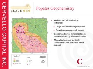 Popales Geochemistry

       •   Widespread mineralization
           indicates:
           » Large hydrothermal system and
           » Provides numerous drill targets
       •   Copper and silver mineralization is
           associated with gold mineralization
       •   Mineralization very similar to
           Continental Gold’s Buritica 4Moz.
           deposit
 