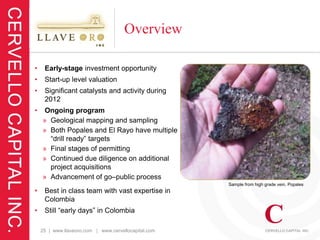 Overview

•    Early-stage investment opportunity
•    Start-up level valuation
•    Significant catalysts and activity during
     2012
•    Ongoing program
    » Geological mapping and sampling
    » Both Popales and El Rayo have multiple
      “drill ready” targets
    » Final stages of permitting
    » Continued due diligence on additional
      project acquisitions
    » Advancement of go–public process
                                                      Sample from high grade vein, Popales
•    Best in class team with vast expertise in
     Colombia
•    Still “early days” in Colombia

    25 | www.llaveoro.com | www.cervellocapital.com
 