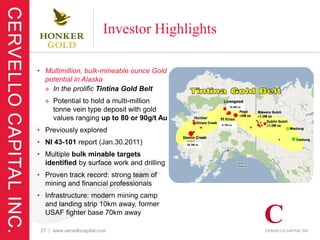 Investor Highlights

• Multimillion, bulk-mineable ounce Gold
  potential in Alaska
  » In the prolific Tintina Gold Belt
  » Potential to hold a multi-million
                                                            16.5M oz
    tonne vein type deposit with gold
    values ranging up to 80 or 90g/t Au
                                                       6.7M oz

• Previously explored
• NI 43-101 report (Jan.30.2011)            29.3M oz



• Multiple bulk minable targets
  identified by surface work and drilling
• Proven track record: strong team of
  mining and financial professionals
• Infrastructure: modern mining camp
  and landing strip 10km away, former
  USAF fighter base 70km away

 27 | www.cervellocapital.com
 