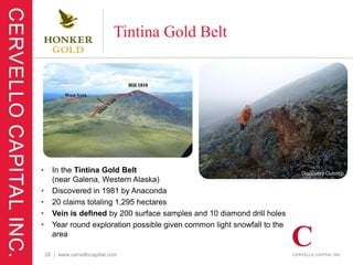 Tintina Gold Belt




•     In the Tintina Gold Belt                                             Discovery Outcrop
      (near Galena, Western Alaska)
•     Discovered in 1981 by Anaconda
•     20 claims totaling 1,295 hectares
•     Vein is defined by 200 surface samples and 10 diamond drill holes
•     Year round exploration possible given common light snowfall to the
      area

    28 | www.cervellocapital.com
 