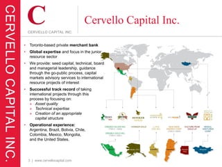 Cervello Capital Inc.
•   Toronto-based private merchant bank
•   Global expertise and focus in the junior
    resource sector
•   We provide: seed capital, technical, board
    and managerial leadership, guidance
    through the go-public process, capital
    markets advisory services to international
    resource projects of interest
•   Successful track record of taking
    international projects through this
    process by focusing on:
    » Asset quality
    » Technical expertise
    » Creation of an appropriate
        capital structure
•   Operational experience:
    Argentina, Brazil, Bolivia, Chile,
    Colombia, Mexico, Mongolia,
    and the United States.




    3 | www.cervellocapital.com
 